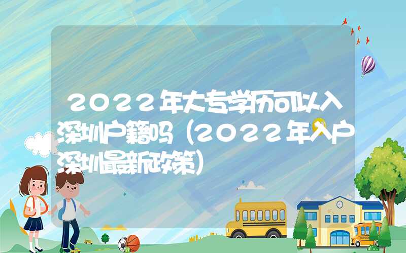 2022年大专学历可以入深圳户籍吗（2022年入户深圳最新政策）