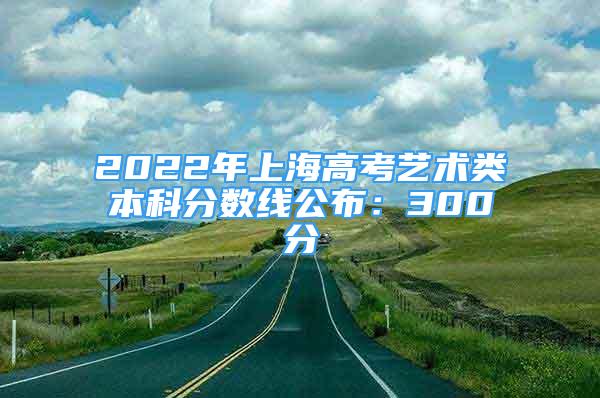 2022年上海高考艺术类本科分数线公布：300分