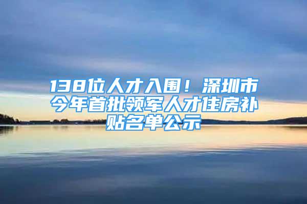 138位人才入围！深圳市今年首批领军人才住房补贴名单公示