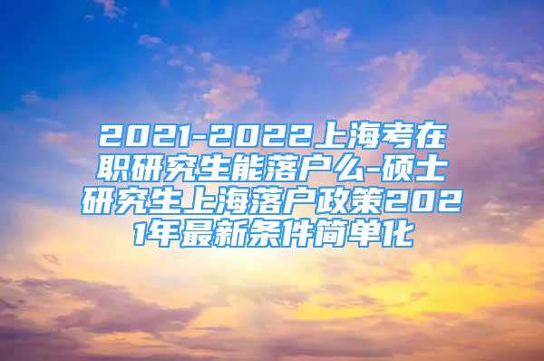 2021-2022上海考在职研究生能落户么-硕士研究生上海落户政策2021年最新条件简单化