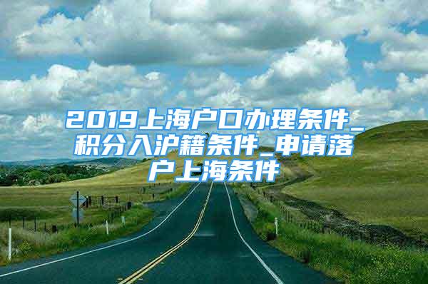 2019上海户口办理条件_积分入沪籍条件_申请落户上海条件