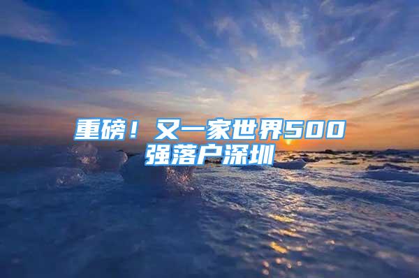 重磅！又一家世界500强落户深圳