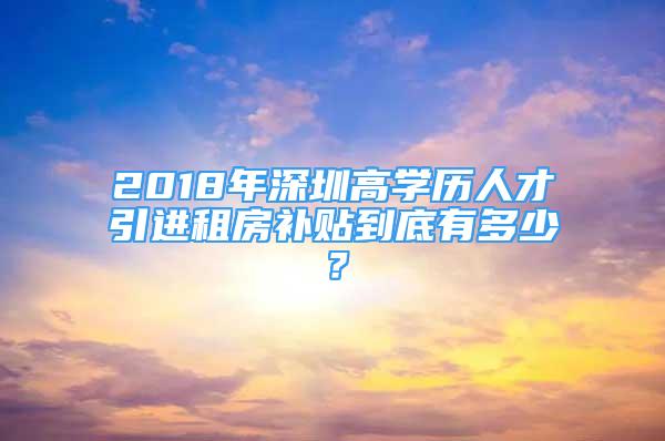 2018年深圳高学历人才引进租房补贴到底有多少？