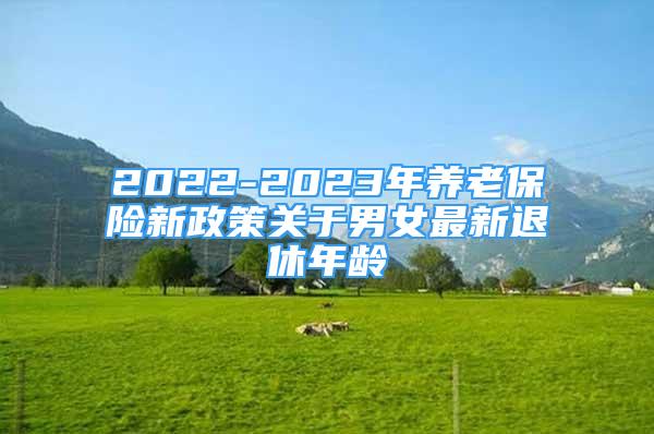 2022-2023年养老保险新政策关于男女最新退休年龄