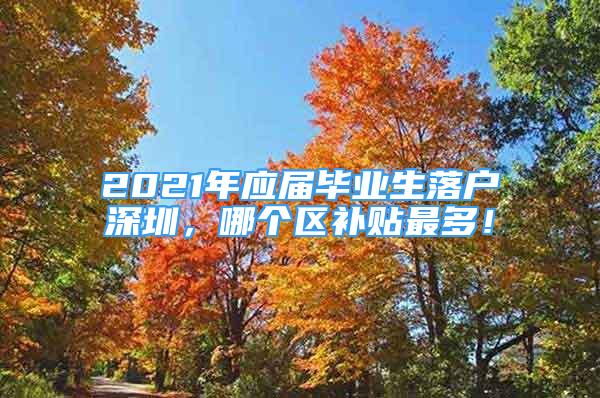 2021年应届毕业生落户深圳，哪个区补贴最多！