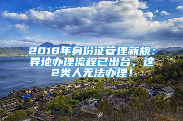 2018年身份证管理新规：异地办理流程已出台，这2类人无法办理！