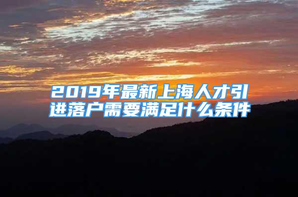 2019年最新上海人才引进落户需要满足什么条件