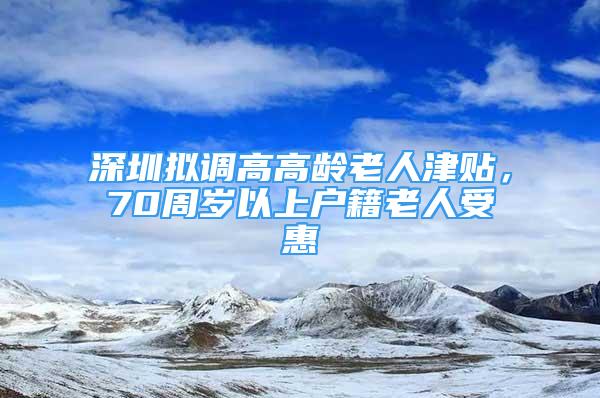 深圳拟调高高龄老人津贴，70周岁以上户籍老人受惠