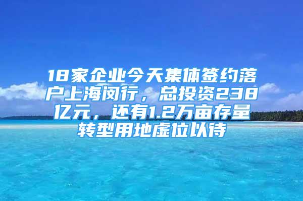 18家企业今天集体签约落户上海闵行，总投资238亿元，还有1.2万亩存量转型用地虚位以待