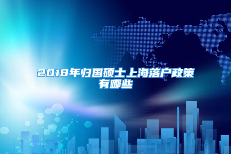 2018年归国硕士上海落户政策有哪些