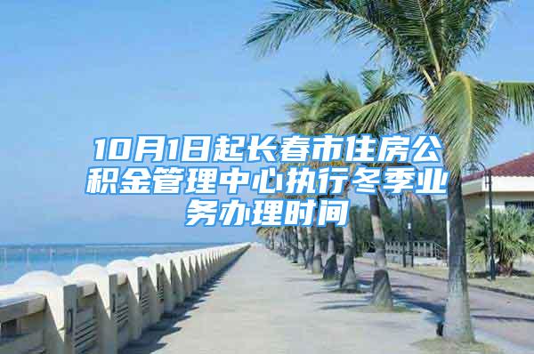 10月1日起长春市住房公积金管理中心执行冬季业务办理时间