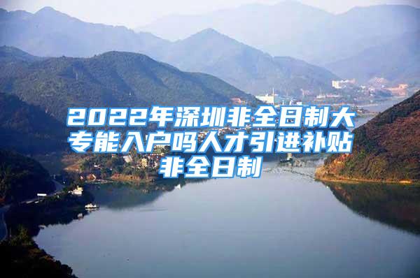 2022年深圳非全日制大专能入户吗人才引进补贴非全日制