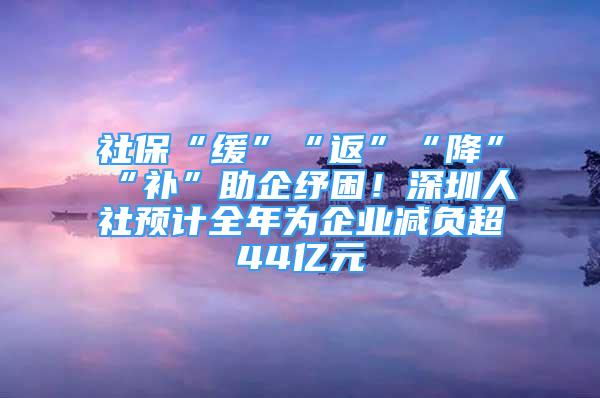 社保“缓”“返”“降”“补”助企纾困！深圳人社预计全年为企业减负超44亿元