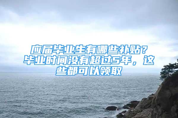 应届毕业生有哪些补贴？毕业时间没有超过5年，这些都可以领取