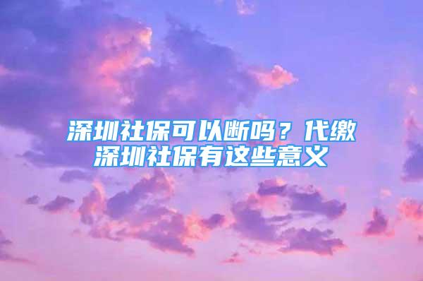 深圳社保可以断吗？代缴深圳社保有这些意义