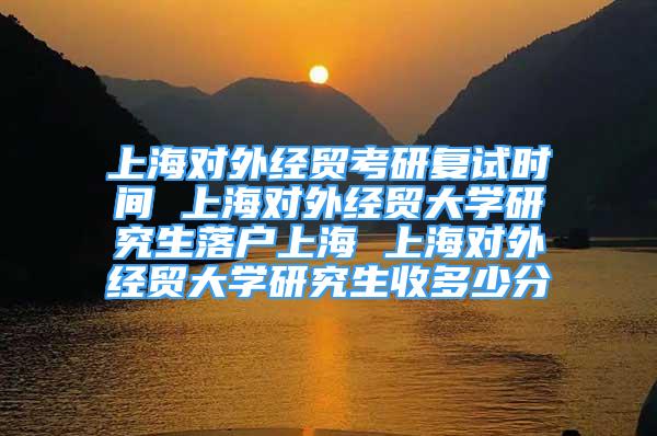 上海对外经贸考研复试时间 上海对外经贸大学研究生落户上海 上海对外经贸大学研究生收多少分