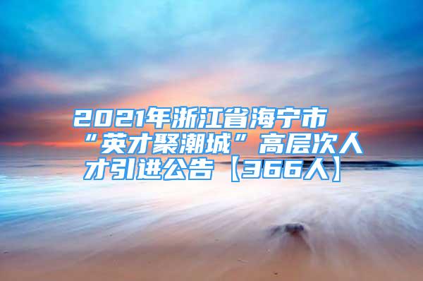 2021年浙江省海宁市“英才聚潮城”高层次人才引进公告【366人】