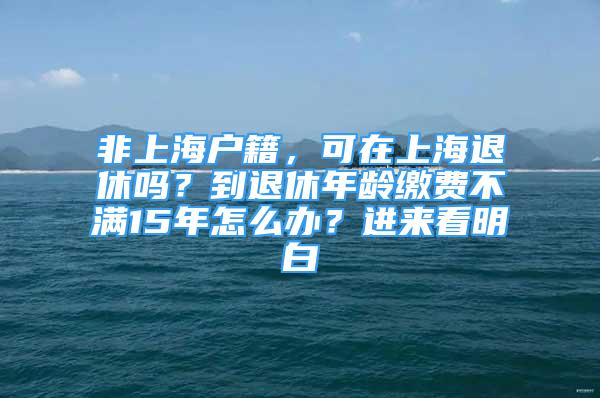 非上海户籍，可在上海退休吗？到退休年龄缴费不满15年怎么办？进来看明白