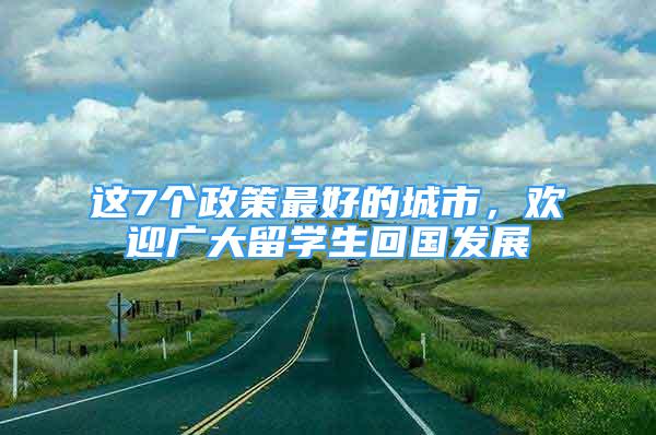 这7个政策最好的城市，欢迎广大留学生回国发展