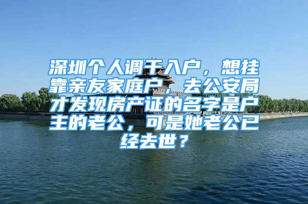 深圳个人调干入户，想挂靠亲友家庭户，去公安局才发现房产证的名字是户主的老公，可是她老公已经去世？