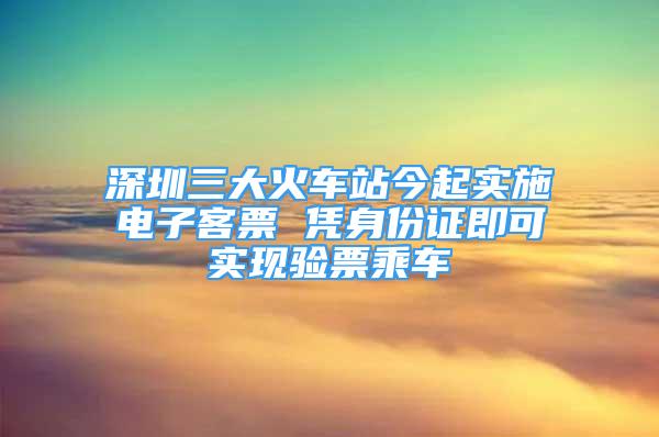 深圳三大火车站今起实施电子客票 凭身份证即可实现验票乘车