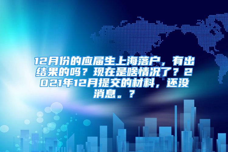 12月份的应届生上海落户，有出结果的吗？现在是啥情况了？2021年12月提交的材料，还没消息。？