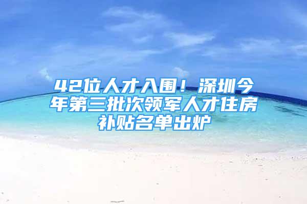 42位人才入围！深圳今年第三批次领军人才住房补贴名单出炉