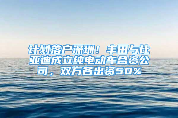 计划落户深圳！丰田与比亚迪成立纯电动车合资公司，双方各出资50%