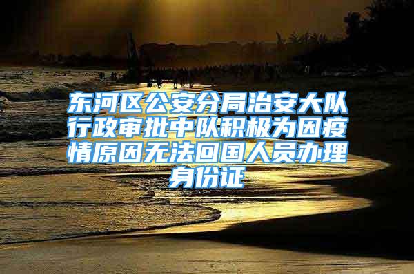 东河区公安分局治安大队行政审批中队积极为因疫情原因无法回国人员办理身份证