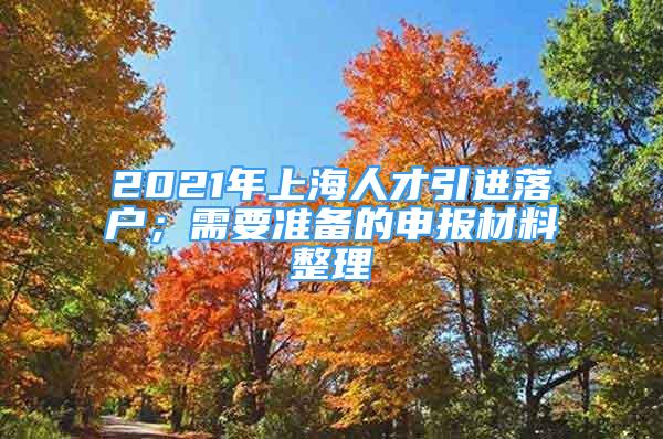 2021年上海人才引进落户；需要准备的申报材料整理