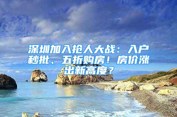 深圳加入抢人大战：入户秒批、五折购房！房价涨出新高度？