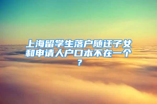 上海留学生落户随迁子女和申请人户口本不在一个？