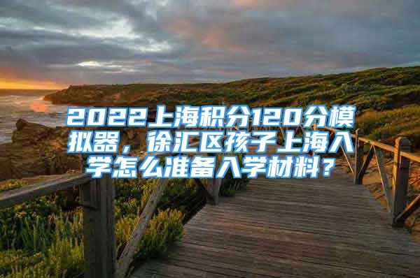 2022上海积分120分模拟器，徐汇区孩子上海入学怎么准备入学材料？