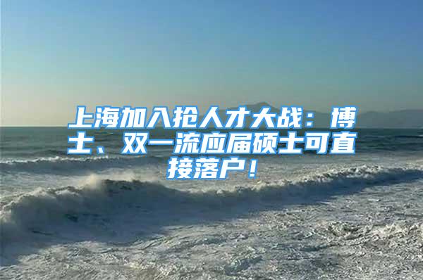 上海加入抢人才大战：博士、双一流应届硕士可直接落户！