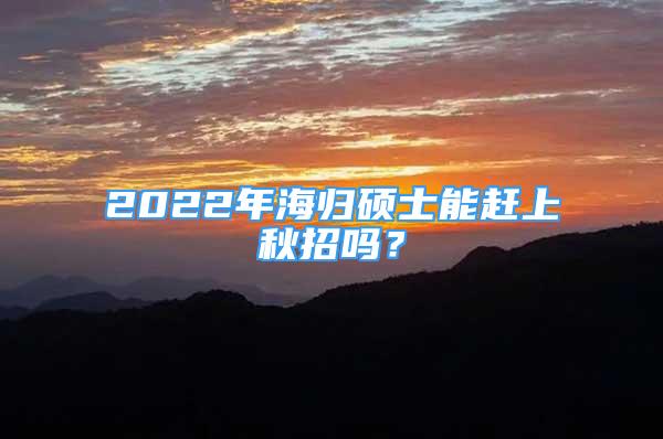 2022年海归硕士能赶上秋招吗？