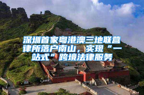 深圳首家粤港澳三地联营律所落户南山，实现“一站式”跨境法律服务