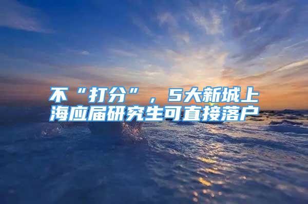 不“打分”，5大新城上海应届研究生可直接落户