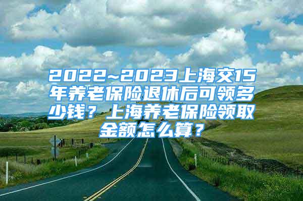 2022~2023上海交15年养老保险退休后可领多少钱？上海养老保险领取金额怎么算？