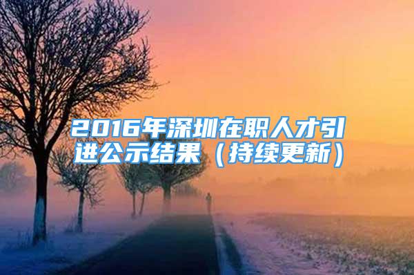 2016年深圳在职人才引进公示结果（持续更新）