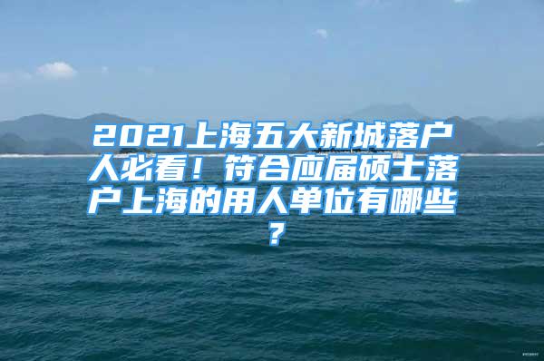 2021上海五大新城落户人必看！符合应届硕士落户上海的用人单位有哪些？