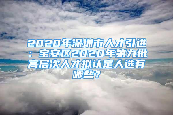 2020年深圳市人才引进：宝安区2020年第九批高层次人才拟认定人选有哪些？