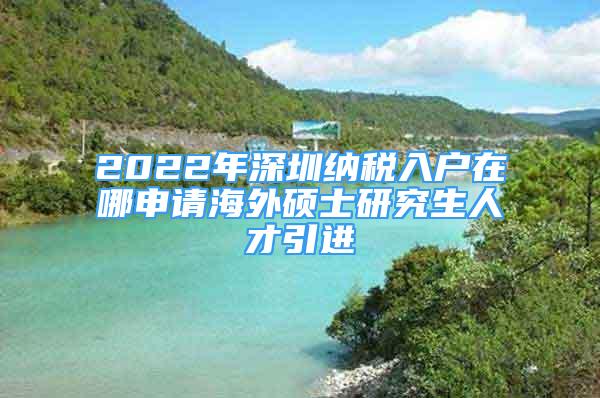 2022年深圳纳税入户在哪申请海外硕士研究生人才引进