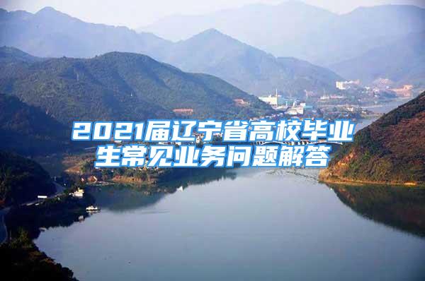 2021届辽宁省高校毕业生常见业务问题解答