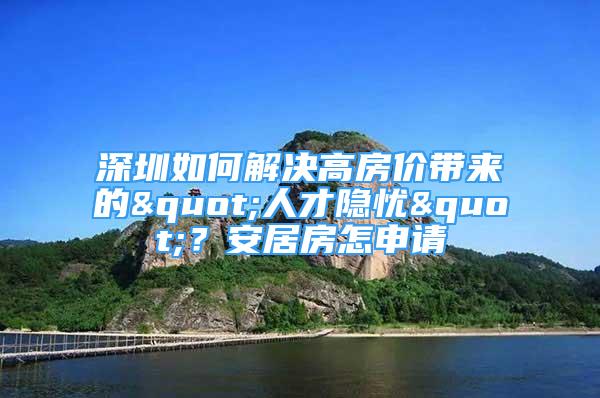 深圳如何解决高房价带来的"人才隐忧"？安居房怎申请