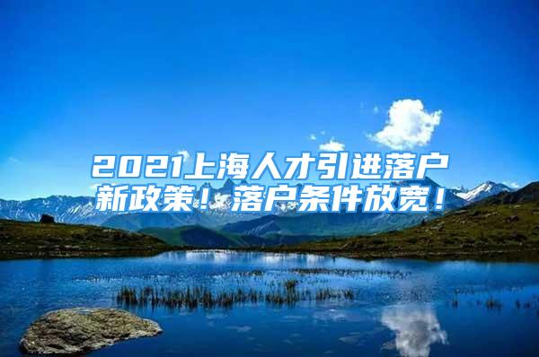 2021上海人才引进落户新政策！落户条件放宽！