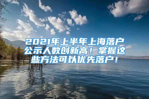 2021年上半年上海落户公示人数创新高！掌握这些方法可以优先落户！