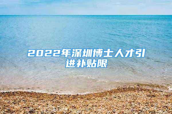 2022年深圳博士人才引进补贴限