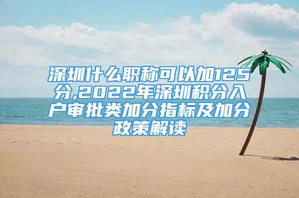 深圳什么职称可以加125分,2022年深圳积分入户审批类加分指标及加分政策解读