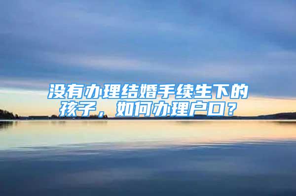 没有办理结婚手续生下的孩子，如何办理户口？