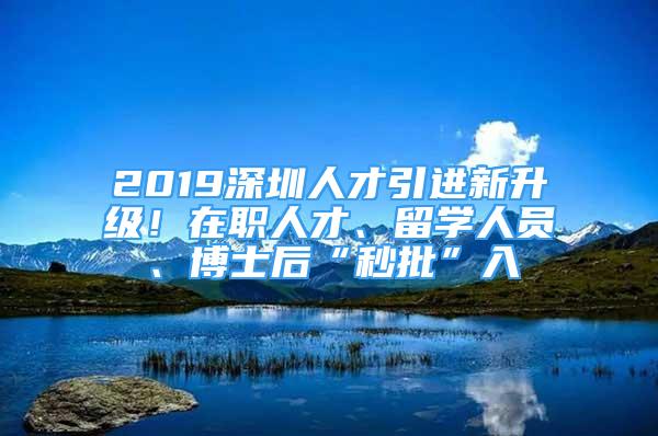 2019深圳人才引进新升级！在职人才、留学人员、博士后“秒批”入